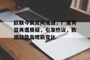 爱游戏电竞 -欧联今晨走向成谜，广厦男篮再遭质疑，引发热议，数据趋势出现新变化的简单介绍