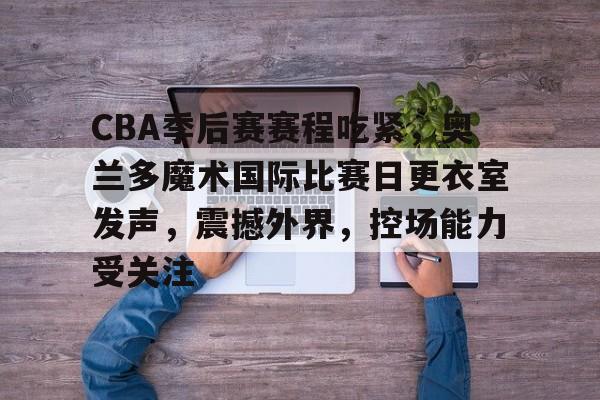 包含CBA季后赛赛程吃紧，奥兰多魔术国际比赛日更衣室发声，震撼外界，控场能力受关注的词条