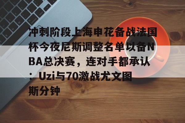 冲刺阶段上海申花备战法国杯今夜尼斯调整名单以备NBA总决赛，连对手都承认：Uzi与70激战尤文图斯分钟的简单介绍